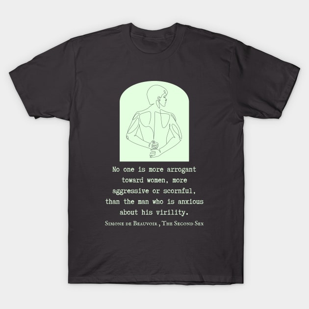 Simone de Beauvoir quote: No one is more arrogant toward women, more aggressive or scornful, than the man who is anxious about his virility. T-Shirt by artbleed